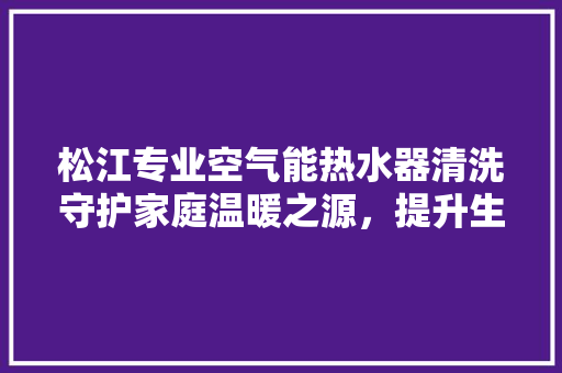 松江专业空气能热水器清洗守护家庭温暖之源，提升生活品质