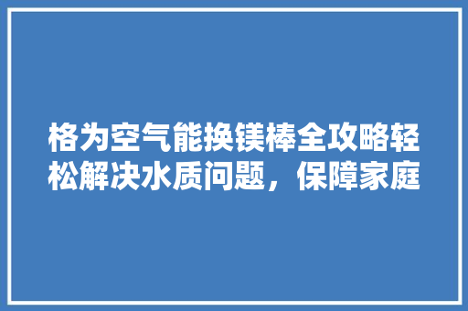 格为空气能换镁棒全攻略轻松解决水质问题，保障家庭健康