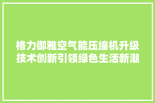 格力御雅空气能压缩机升级技术创新引领绿色生活新潮流