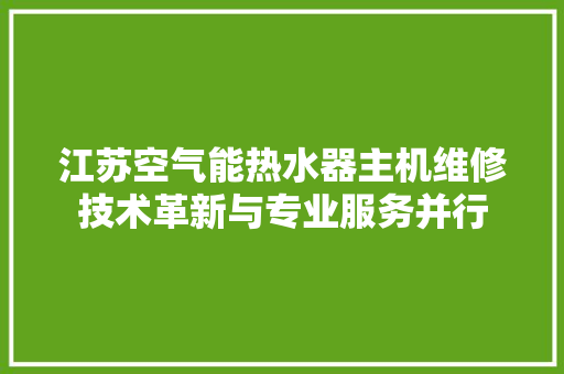 江苏空气能热水器主机维修技术革新与专业服务并行