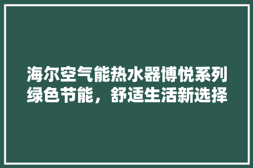 海尔空气能热水器博悦系列绿色节能，舒适生活新选择