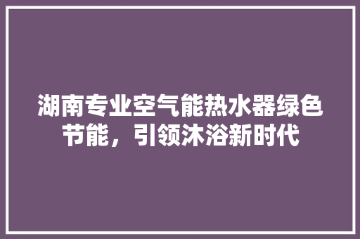 湖南专业空气能热水器绿色节能，引领沐浴新时代