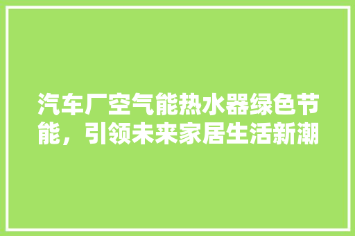汽车厂空气能热水器绿色节能，引领未来家居生活新潮流