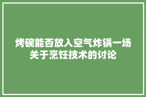 烤碗能否放入空气炸锅一场关于烹饪技术的讨论