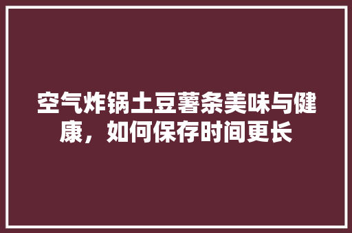空气炸锅土豆薯条美味与健康，如何保存时间更长