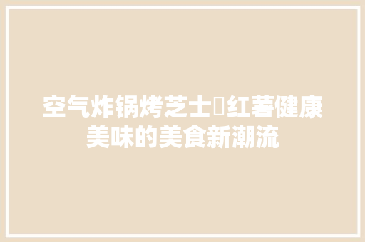 空气炸锅烤芝士焗红薯健康美味的美食新潮流