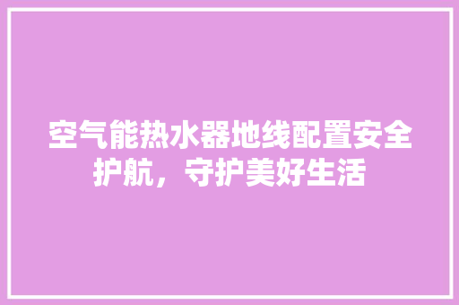 空气能热水器地线配置安全护航，守护美好生活