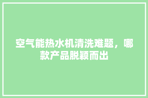 空气能热水机清洗难题，哪款产品脱颖而出