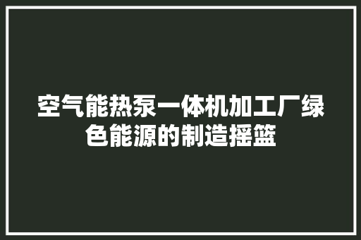 空气能热泵一体机加工厂绿色能源的制造摇篮