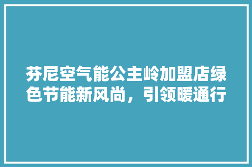 芬尼空气能公主岭加盟店绿色节能新风尚，引领暖通行业新潮流