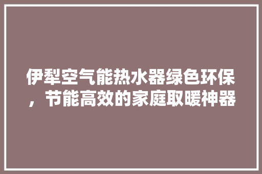 伊犁空气能热水器绿色环保，节能高效的家庭取暖神器