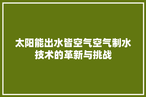 太阳能出水皆空气空气制水技术的革新与挑战