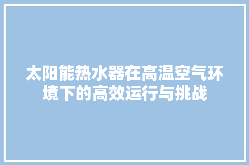 太阳能热水器在高温空气环境下的高效运行与挑战