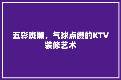 五彩斑斓，气球点缀的KTV装修艺术 五彩斑斓，气球点缀的KTV装修艺术 综合便民