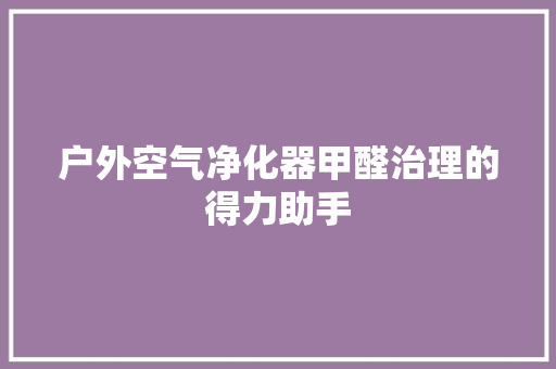 户外空气净化器甲醛治理的得力助手