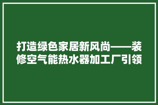 打造绿色家居新风尚——装修空气能热水器加工厂引领行业潮流