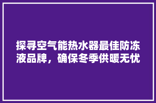 探寻空气能热水器最佳防冻液品牌，确保冬季供暖无忧
