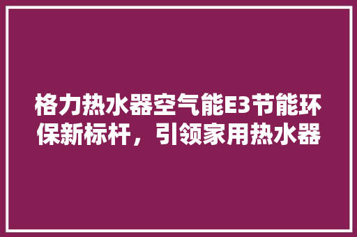 格力热水器空气能E3节能环保新标杆，引领家用热水器市场潮流