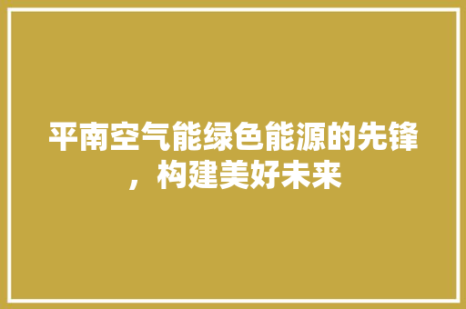 平南空气能绿色能源的先锋，构建美好未来