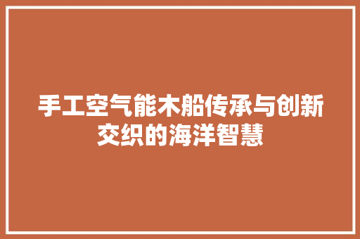 手工空气能木船传承与创新交织的海洋智慧