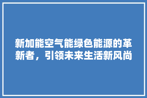 新加能空气能绿色能源的革新者，引领未来生活新风尚