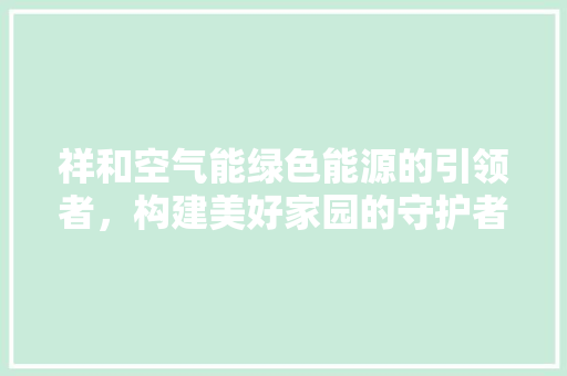 祥和空气能绿色能源的引领者，构建美好家园的守护者 家电维修