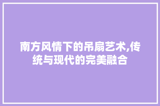 南方风情下的吊扇艺术,传统与现代的完美融合 南方风情下的吊扇艺术,传统与现代的完美融合 综合便民
