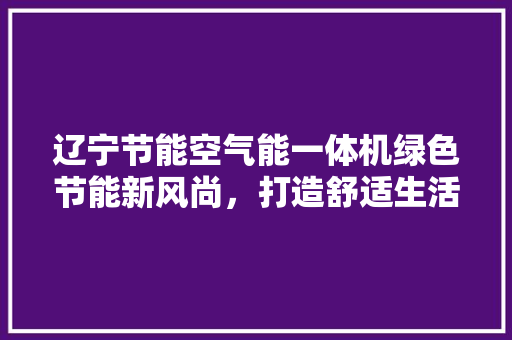 辽宁节能空气能一体机绿色节能新风尚，打造舒适生活新体验 厨房维修