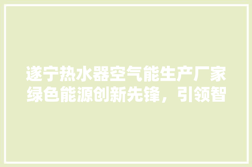 遂宁热水器空气能生产厂家绿色能源创新先锋，引领智能家居新潮流 家电维修