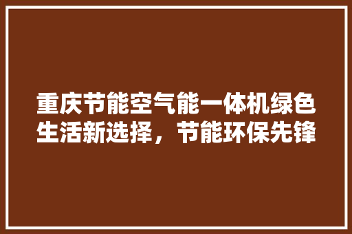 重庆节能空气能一体机绿色生活新选择，节能环保先锋 家电维修