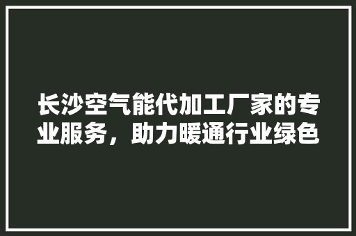 长沙空气能代加工厂家的专业服务，助力暖通行业绿色发展 综合便民