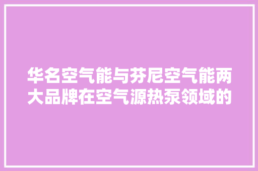 华名空气能与芬尼空气能两大品牌在空气源热泵领域的交锋与共赢