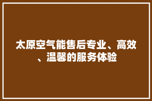 太原空气能售后专业、高效、温馨的服务体验 综合便民