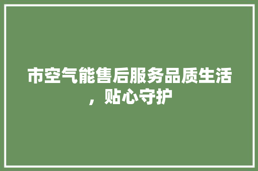 市空气能售后服务品质生活，贴心守护