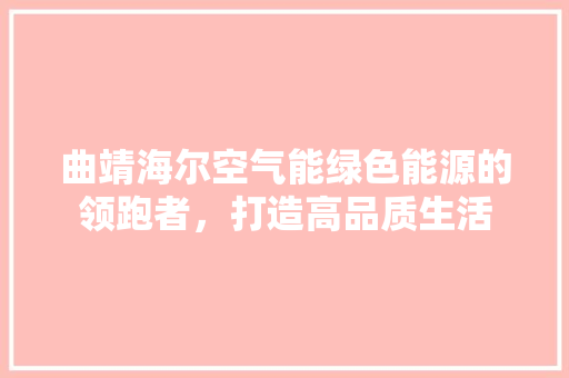 曲靖海尔空气能绿色能源的领跑者，打造高品质生活 综合便民