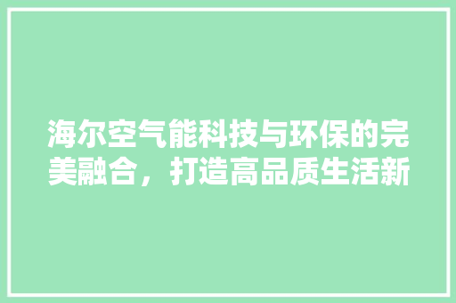 海尔空气能科技与环保的完美融合，打造高品质生活新风尚 厨房维修