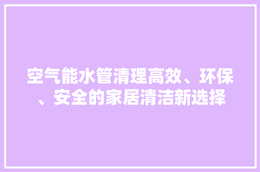 空气能水管清理高效、环保、安全的家居清洁新选择