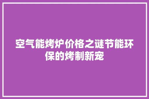 空气能烤炉价格之谜节能环保的烤制新宠