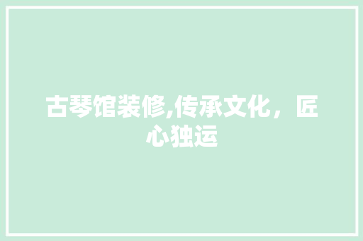 古琴馆装修,传承文化，匠心独运 古琴馆装修,传承文化，匠心独运 综合便民