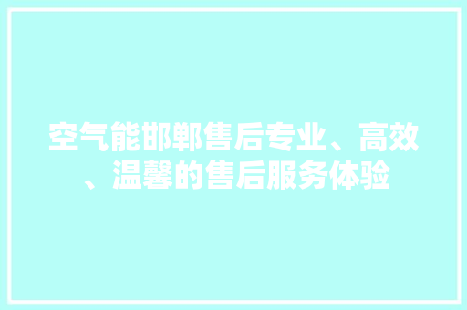 空气能邯郸售后专业、高效、温馨的售后服务体验