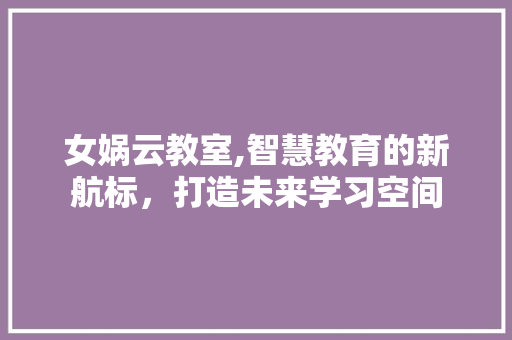 女娲云教室,智慧教育的新航标，打造未来学习空间 厨房维修
