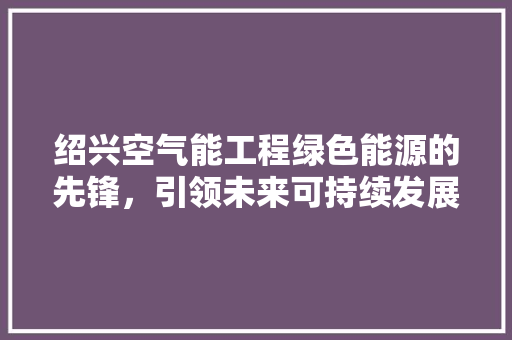 绍兴空气能工程绿色能源的先锋，引领未来可持续发展之路 汽车维修