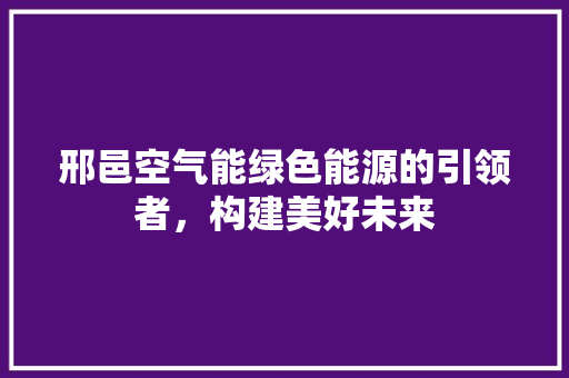 邢邑空气能绿色能源的引领者，构建美好未来