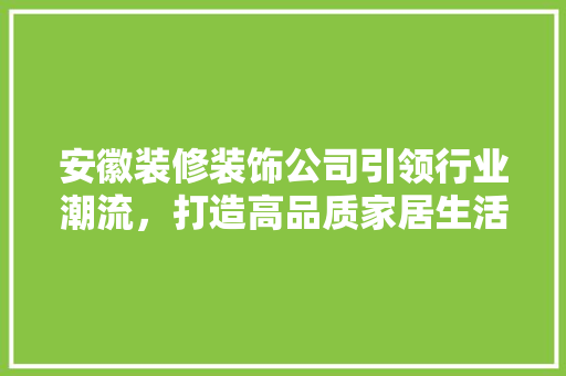 安徽装修装饰公司引领行业潮流，打造高品质家居生活 安徽装修装饰公司引领行业潮流，打造高品质家居生活 综合便民