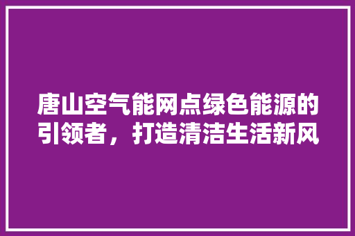 唐山空气能网点绿色能源的引领者，打造清洁生活新风尚 综合便民