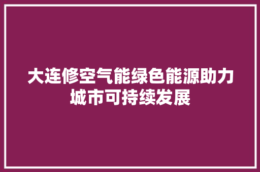 大连修空气能绿色能源助力城市可持续发展 综合便民