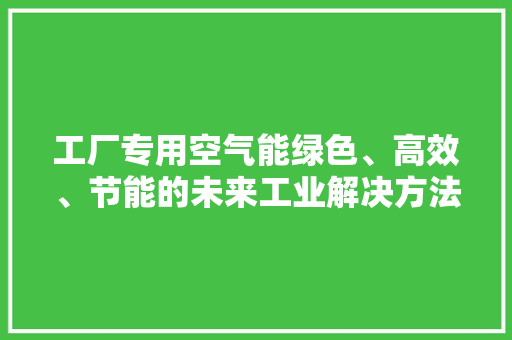 工厂专用空气能绿色、高效、节能的未来工业解决方法
