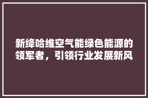 新绛哈维空气能绿色能源的领军者，引领行业发展新风向 汽车维修
