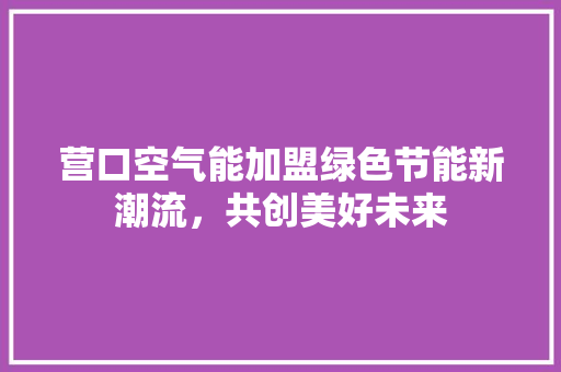 营口空气能加盟绿色节能新潮流，共创美好未来 汽车维修