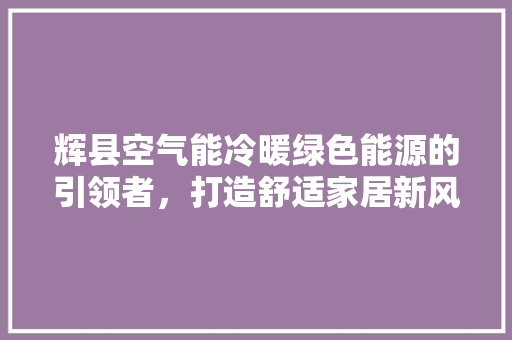辉县空气能冷暖绿色能源的引领者，打造舒适家居新风尚 汽车维修